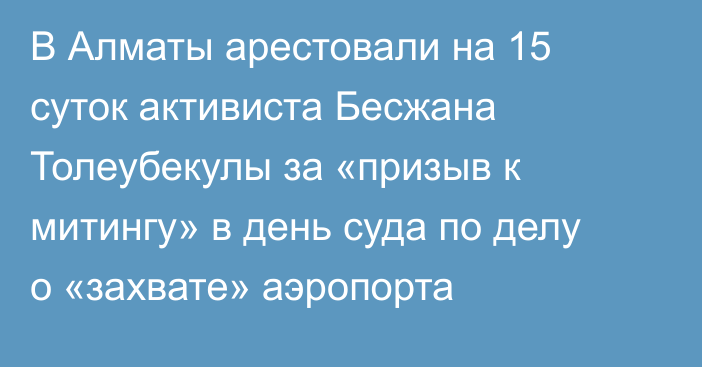 В Алматы арестовали на 15 суток активиста Бесжана Толеубекулы за «призыв к митингу» в день суда по делу о «захвате» аэропорта