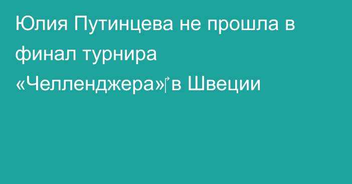 Юлия Путинцева не прошла в финал турнира «Челленджера»‎ в Швеции