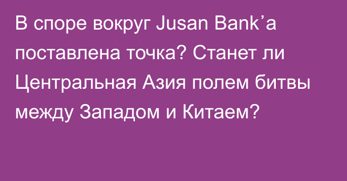 В споре вокруг Jusan Bank᾽а поставлена точка? Станет ли Центральная Азия полем битвы между Западом и Китаем?