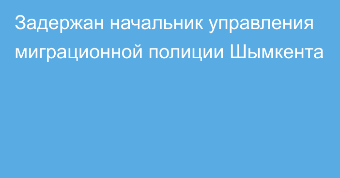 Задержан начальник управления миграционной полиции Шымкента