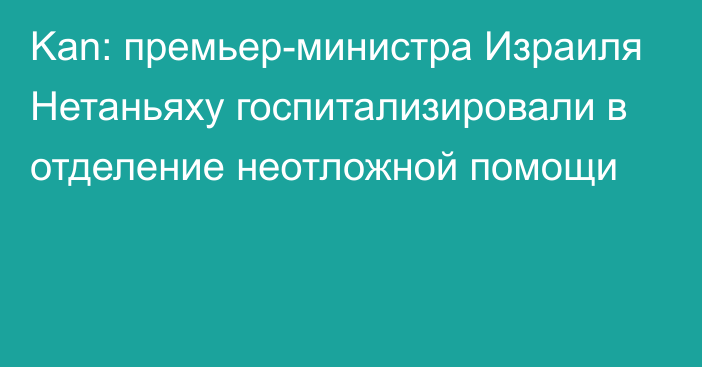 Kan: премьер-министра Израиля Нетаньяху госпитализировали в отделение неотложной помощи