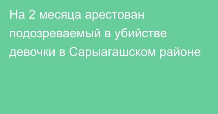 На 2 месяца арестован подозреваемый в убийстве девочки в Сарыагашском районе