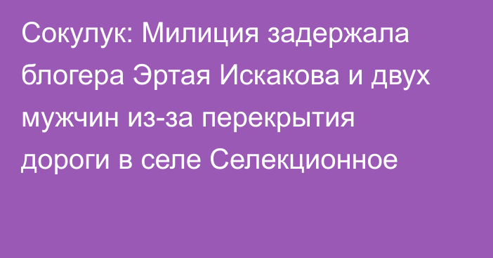 Сокулук: Милиция задержала блогера Эртая Искакова и двух мужчин из-за перекрытия дороги в селе Селекционное