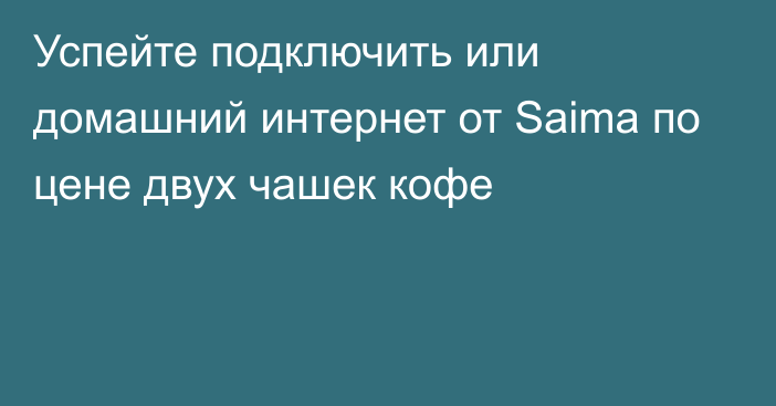 Успейте подключить или домашний интернет от Saima по цене двух чашек кофе