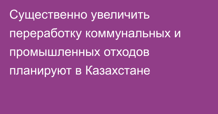 Существенно увеличить переработку коммунальных и промышленных отходов планируют в Казахстане