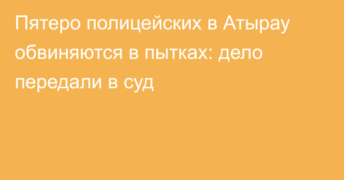 Пятеро полицейских в Атырау обвиняются в пытках: дело передали в суд