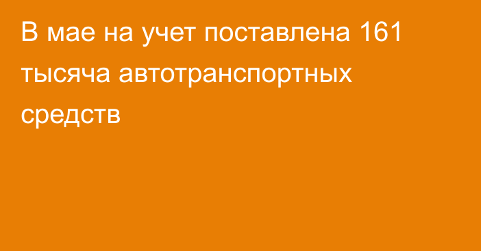 В мае на учет поставлена 161 тысяча автотранспортных средств