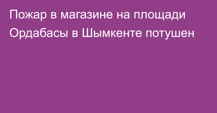 Пожар в магазине на площади Ордабасы в Шымкенте потушен