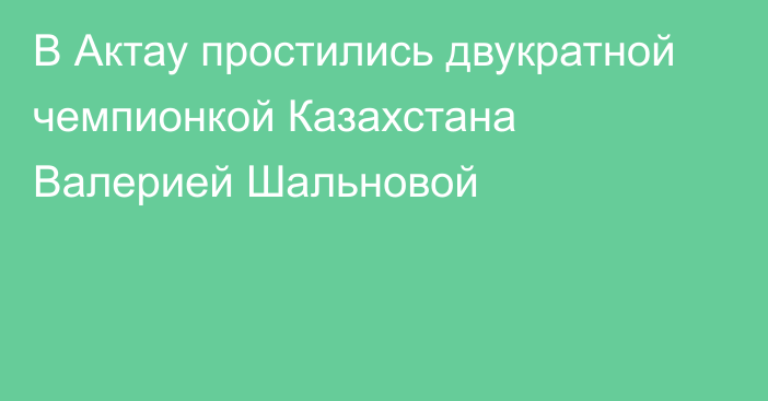 В Актау простились двукратной чемпионкой Казахстана Валерией Шальновой