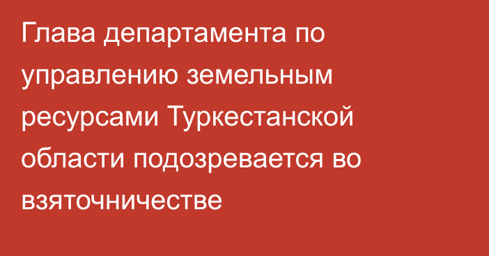 Глава департамента по управлению земельным ресурсами Туркестанской области подозревается во взяточничестве