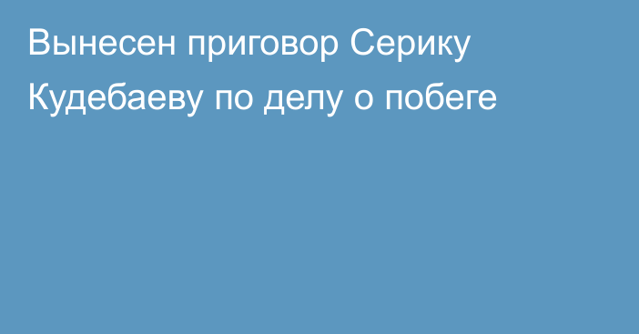 Вынесен приговор Серику Кудебаеву по делу о побеге