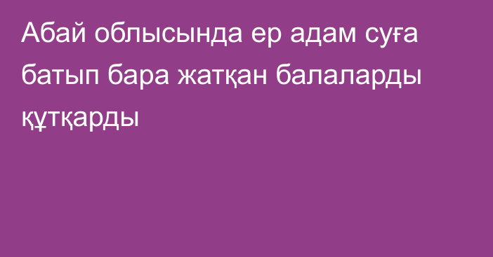 Абай облысында ер адам суға батып бара жатқан балаларды құтқарды