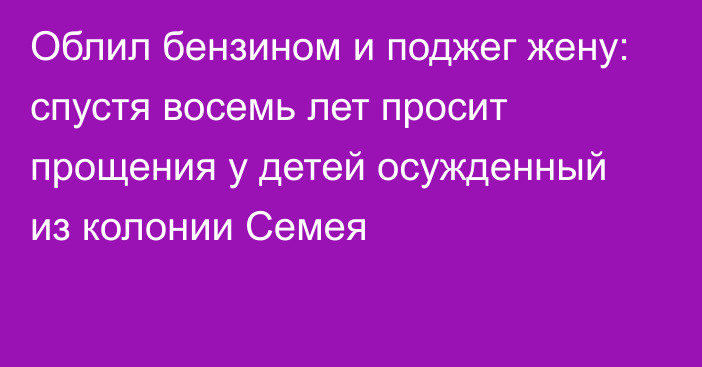 Облил бензином и поджег жену: спустя восемь лет просит прощения у детей осужденный из колонии Семея