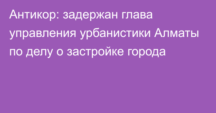 Антикор: задержан глава управления урбанистики Алматы по делу о застройке города