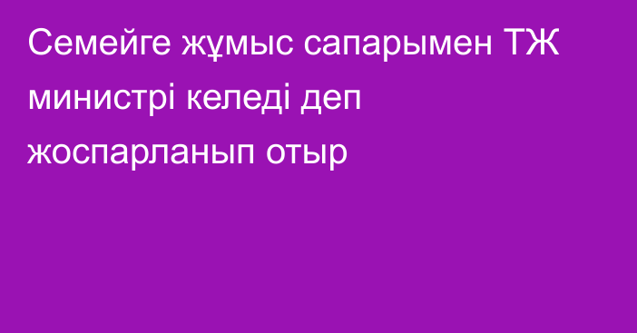 Семейге жұмыс сапарымен ТЖ министрі келеді деп жоспарланып отыр