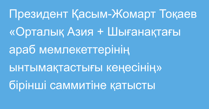 Президент Қасым-Жомарт Тоқаев «Орталық Азия + Шығанақтағы араб мемлекеттерінің ынтымақтастығы кеңесінің» бірінші саммитіне қатысты