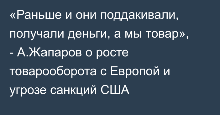 «Раньше и они поддакивали, получали деньги, а мы товар», - А.Жапаров о росте товарооборота с Европой и угрозе санкций США