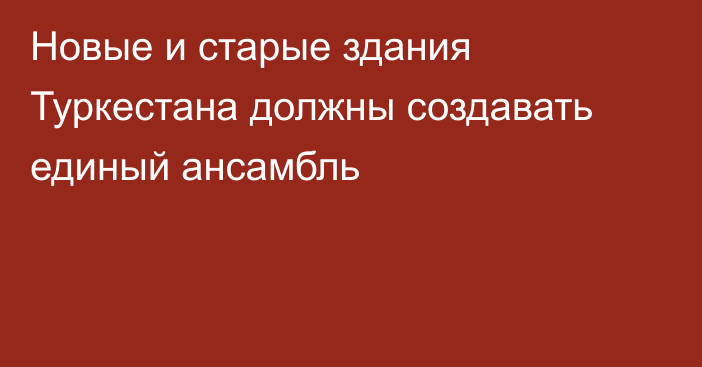 Новые и старые здания Туркестана должны создавать единый ансамбль