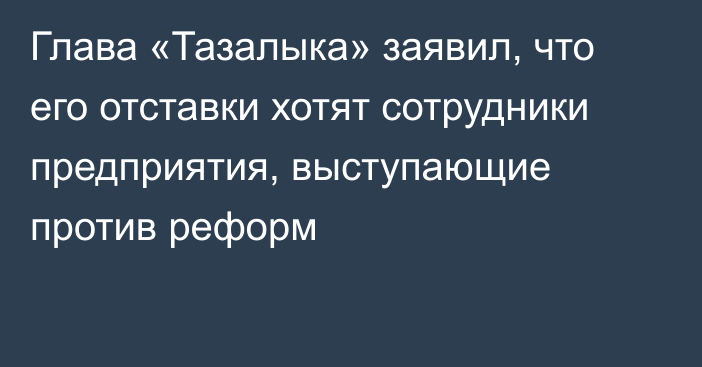 Глава «Тазалыка» заявил, что его отставки хотят сотрудники предприятия, выступающие против реформ