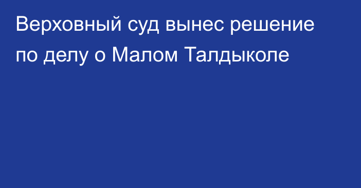 Верховный суд вынес решение по делу о Малом Талдыколе