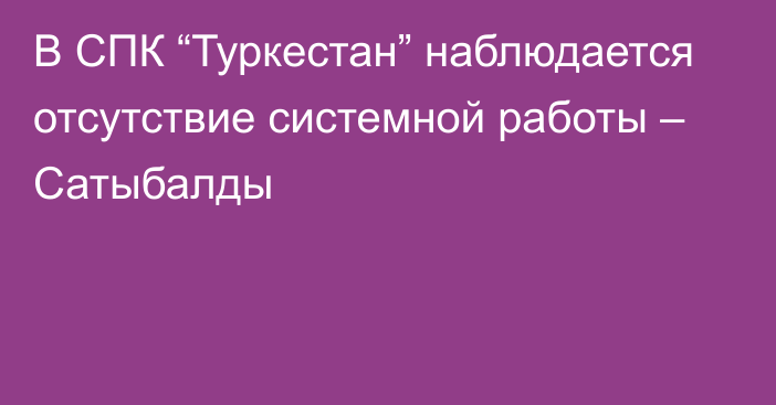 В СПК “Туркестан” наблюдается отсутствие системной работы – Сатыбалды