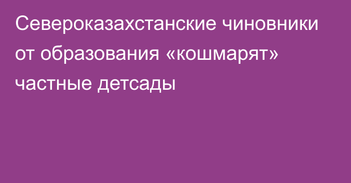 Североказахстанские чиновники от образования «кошмарят» частные детсады