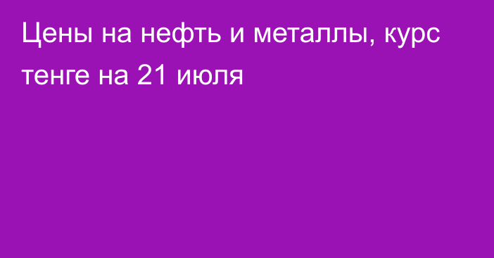 Цены на нефть и металлы, курс тенге на 21 июля