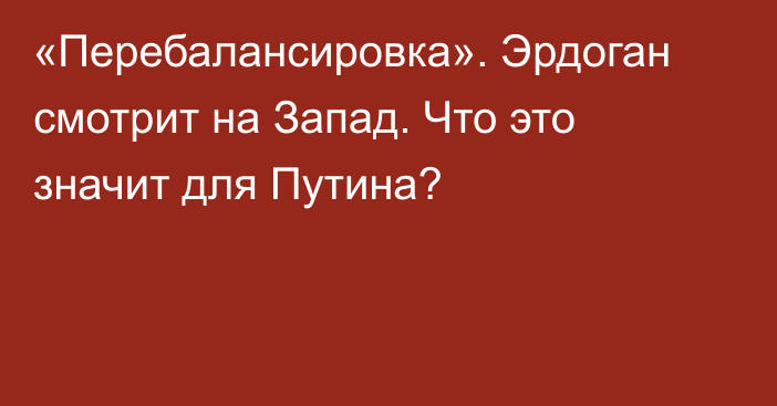 «Перебалансировка». Эрдоган смотрит на Запад. Что это значит для Путина?