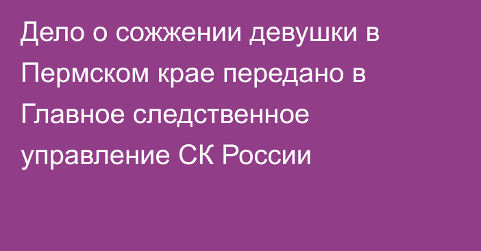 Дело о сожжении девушки в Пермском крае передано в Главное следственное управление СК России