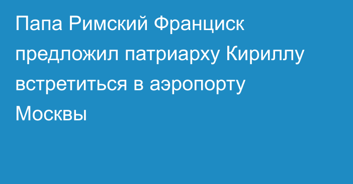 Папа Римский Франциск предложил патриарху Кириллу встретиться в аэропорту Москвы