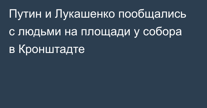 Путин и Лукашенко пообщались с людьми на площади у собора в Кронштадте