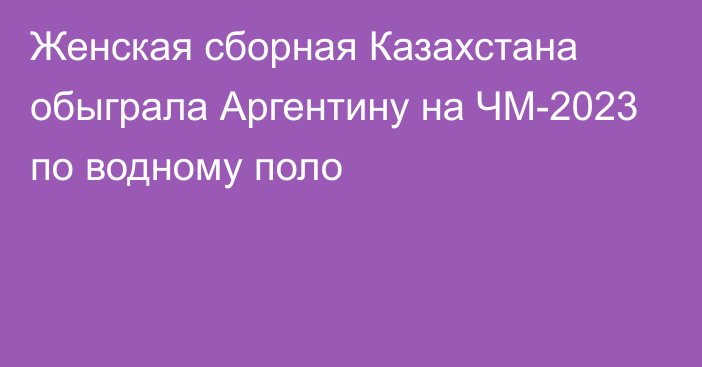 Женская сборная Казахстана обыграла Аргентину на ЧМ-2023 по водному поло