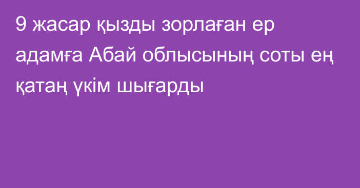 9 жасар қызды зорлаған ер адамға Абай облысының соты ең қатаң үкім шығарды