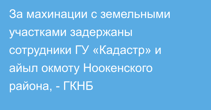 За махинации с земельными участками задержаны сотрудники ГУ «Кадастр» и айыл окмоту Ноокенского района, - ГКНБ