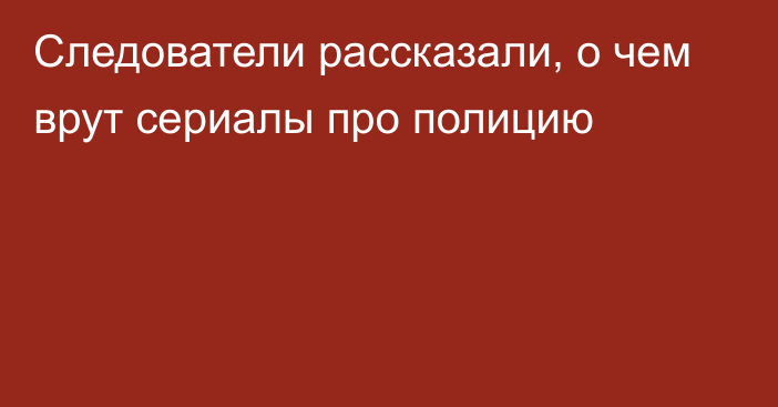 Следователи рассказали, о чем врут сериалы про полицию