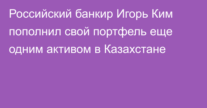 Российский банкир Игорь Ким пополнил свой портфель еще одним активом в Казахстане