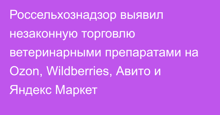 Россельхознадзор выявил незаконную торговлю ветеринарными препаратами на Ozon, Wildberries, Авито и Яндекс Маркет