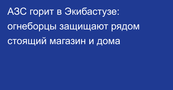 АЗС горит в Экибастузе: огнеборцы защищают рядом стоящий магазин и дома