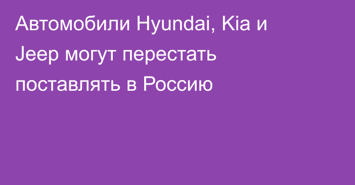 Автомобили Hyundai, Kia и Jeep могут перестать поставлять в Россию