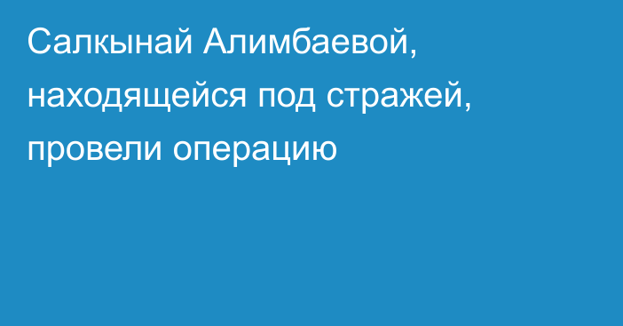 Салкынай Алимбаевой, находящейся под стражей, провели операцию