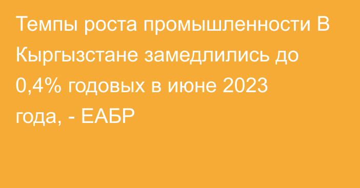 Темпы роста промышленности В Кыргызстане замедлились до 0,4% годовых в июне 2023 года, - ЕАБР