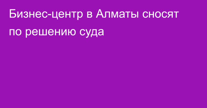 Бизнес-центр в Алматы сносят по решению суда