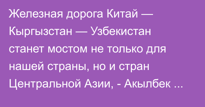 Железная дорога Китай — Кыргызстан — Узбекистан станет мостом не только для нашей страны, но и стран Центральной Азии, - Акылбек Жапаров