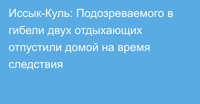 Иссык-Куль: Подозреваемого в гибели двух отдыхающих отпустили домой на время следствия