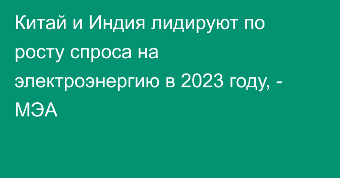 Китай и Индия лидируют по росту спроса на электроэнергию в 2023 году, - МЭА