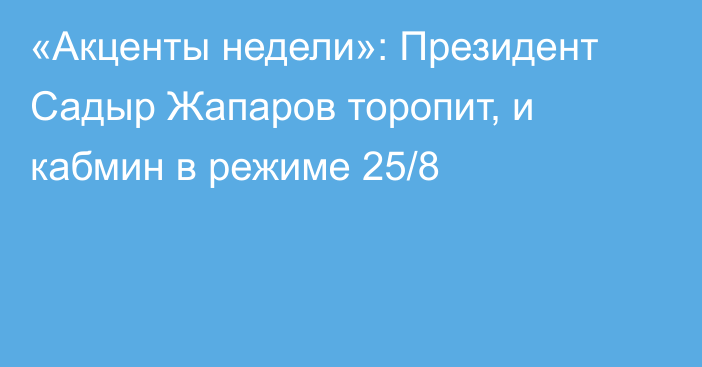 «Акценты недели»: Президент Садыр Жапаров торопит, и кабмин в режиме 25/8