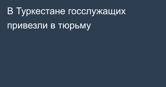 В Туркестане госслужащих привезли в тюрьму