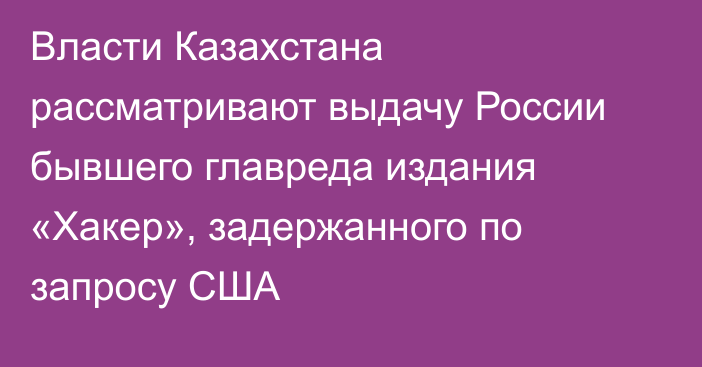 Власти Казахстана рассматривают выдачу России бывшего главреда издания «Хакер», задержанного по запросу США