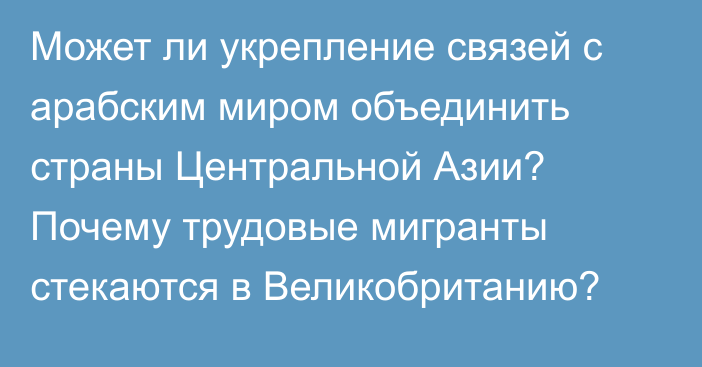 Может ли укрепление связей с арабским миром объединить страны Центральной Азии? Почему трудовые мигранты стекаются в Великобританию?