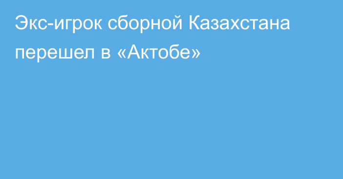 Экс-игрок сборной Казахстана перешел в «Актобе»